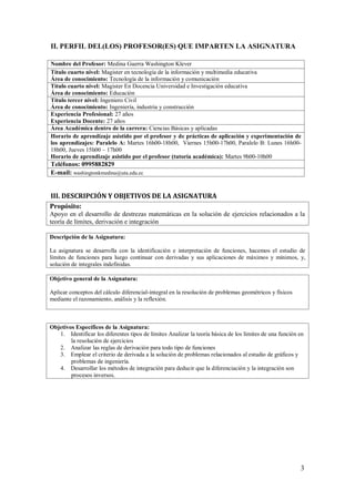 3
II. PERFIL DEL(LOS) PROFESOR(ES) QUE IMPARTEN LA ASIGNATURA
Nombre del Profesor: Medina Guerra Washington Klever
Título cuarto nivel: Magister en tecnología de la información y multimedia educativa
Área de conocimiento: Tecnología de la información y comunicación
Título cuarto nivel: Magister En Docencia Universidad e Investigación educativa
Área de conocimiento: Educaciòn
Título tercer nivel: Ingeniero Civil
Área de conocimiento: Ingeniería, industria y construcción
Experiencia Profesional: 27 años
Experiencia Docente: 27 años
Área Académica dentro de la carrera: Ciencias Básicas y aplicadas
Horario de aprendizaje asistido por el profesor y de prácticas de aplicación y experimentación de
los aprendizajes: Paralelo A: Martes 16h00-18h00, Viernes 15h00-17h00, Paralelo B: Lunes 16h00-
18h00, Jueves 15h00 – 17h00
Horario de aprendizaje asistido por el profesor (tutoría académica): Martes 9h00-10h00
Teléfonos: 0995882829
E-mail: washingtonkmedina@uta.edu.ec
III. DESCRIPCIÓN Y OBJETIVOS DE LA ASIGNATURA
Propósito:
Apoyo en el desarrollo de destrezas matemáticas en la solución de ejercicios relacionados a la
teoría de límites, derivación e integración
Descripción de la Asignatura:
La asignatura se desarrolla con la identificación e interpretación de funciones, hacemos el estudio de
límites de funciones para luego continuar con derivadas y sus aplicaciones de máximos y mínimos, y,
solución de integrales indefinidas.
Objetivo general de la Asignatura:
Aplicar conceptos del cálculo diferencial-integral en la resolución de problemas geométricos y físicos
mediante el razonamiento, análisis y la reflexión.
Objetivos Específicos de la Asignatura:
1. Identificar los diferentes tipos de límites Analizar la teoría básica de los límites de una función en
la resolución de ejercicios
2. Analizar las reglas de derivación para todo tipo de funciones
3. Emplear el criterio de derivada a la solución de problemas relacionados al estudio de gráficos y
problemas de ingeniería.
4. Desarrollar los métodos de integración para deducir que la diferenciación y la integración son
procesos inversos.
 