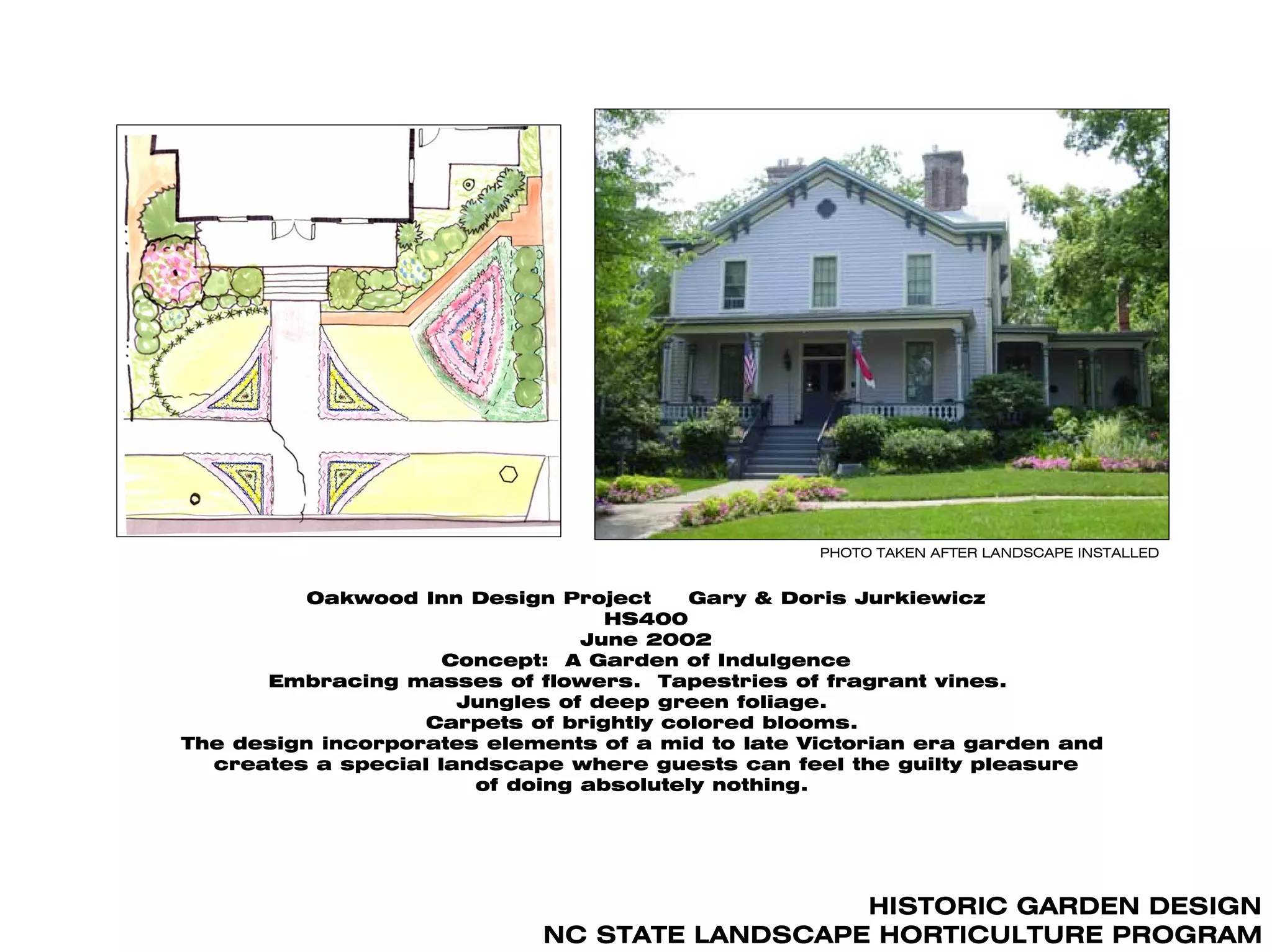 PHOTO TAKEN AFTER LANDSCAPE INSTALLED


          Oakwood Inn Design Project     Gary & Doris Jurkiewicz
                                  HS400
                                June 2002
                     Concept: A Garden of Indulgence
      Embracing masses of flowers. Tapestries of fragrant vines.
                      Jungles of deep green foliage.
                   Carpets of brightly colored blooms.
The design incorporates elements of a mid to late Victorian era garden and
  creates a special landscape where guests can feel the guilty pleasure
                       of doing absolutely nothing.




                                               HISTORIC GARDEN DESIGN
                             NC STATE LANDSCAPE HORTICULTURE PROGRAM
 