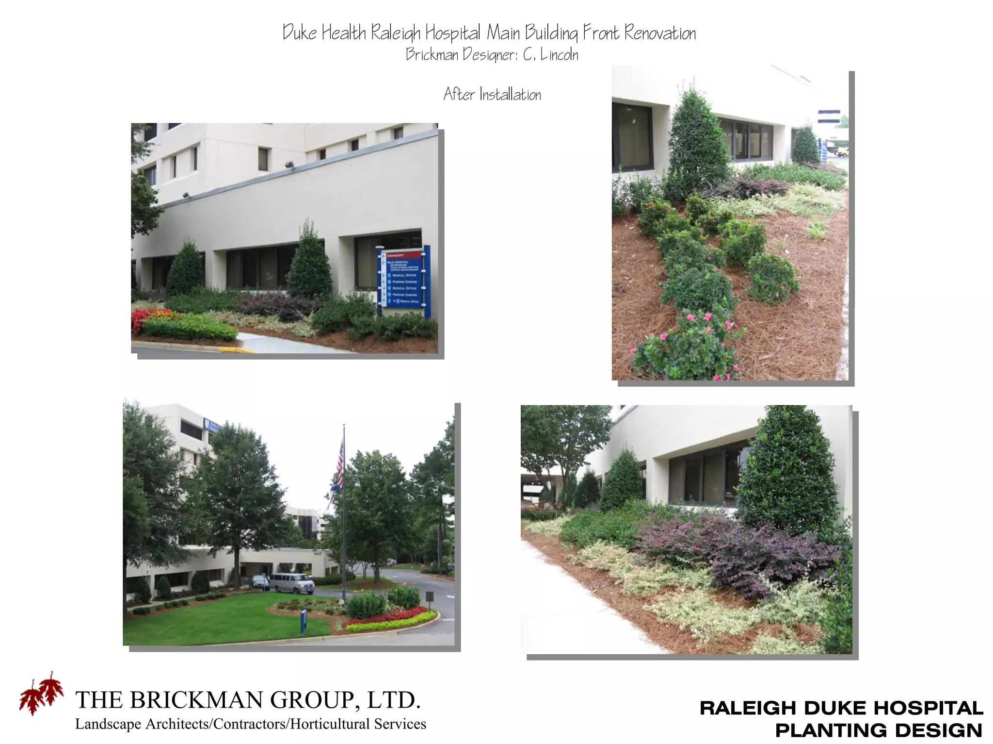 Duke Health Raleigh Hospital Main Building Front Renovation
                                                   Brickman Designer: C. Lincoln

                                                          After Installation




THE BRICKMAN GROUP, LTD.                                                                      RALEIGH DUKE HOSPITAL
Landscape Architects/Contractors/Horticultural Services
                                                                                                    PLANTING DESIGN
 