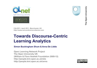 CAL2011, April 2011, Manchester UK
http://www.cal-conference.elsevier.com



Towards Discourse-Centric
Learning Analytics
Simon Buckingham Shum & Anna De Liddo

Open Learning Network Project
The Open University UK
(William & Flora Hewlett Foundation 2009-12)
http://people.kmi.open.ac.uk/sbs
http://people.kmi.open.ac.uk/anna
 