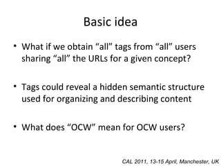 Basic idea What if we obtain “all” tags from “all” users sharing “all” the URLs for a given concept? Tags could reveal a hidden semantic structure used for organizing and describing content What does “OCW” mean for OCW users? CAL 2011, 13-15 April, Manchester, UK 