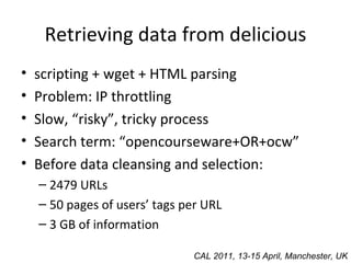 Retrieving data from delicious scripting + wget + HTML parsing Problem: IP throttling Slow, “risky”, tricky process Search term: “opencourseware+OR+ocw” Before data cleansing and selection: 2479 URLs 50 pages of users’ tags per URL 3 GB of information CAL 2011, 13-15 April, Manchester, UK 