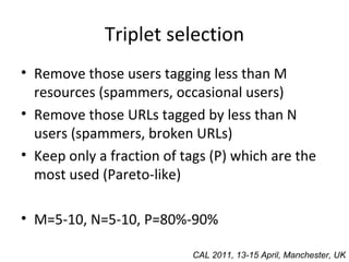Triplet selection Remove those users tagging less than M resources (spammers, occasional users) Remove those URLs tagged by less than N users (spammers, broken URLs) Keep only a fraction of tags (P) which are the most used (Pareto-like)  M=5-10, N=5-10, P=80%-90% CAL 2011, 13-15 April, Manchester, UK 