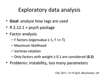 Exploratory data analysis  Goal : analyze how tags are used R 2.12.1 + psych package Factor analysis: F factors (eigenvalue ≥ 1, F << T) Maximum likelihood Varimax rotation Only factors with weight ≥ 0.1 are considered ( 0.3 ) Problems: instability, too many parameters CAL 2011, 13-15 April, Manchester, UK 