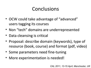 Conclusions OCW could take advantage of “advanced” users tagging its courses Non “tech” domains are underrepresented Data cleansing is critical Proposal: describe domain (keywords), type of resource (book, course) and format (pdf, video) Some parameters need fine-tuning  More experimentation is needed! CAL 2011, 13-15 April, Manchester, UK 