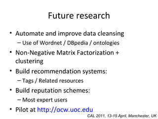 Future research Automate and improve data cleansing Use of Wordnet / DBpedia / ontologies Non-Negative Matrix Factorization + clustering Build recommendation systems: Tags / Related resources Build reputation schemes: Most expert users Pilot at  http://ocw.uoc.edu CAL 2011, 13-15 April, Manchester, UK 