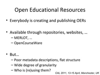 Open Educational Resources Everybody is creating and publishing OERs Available through repositories, websites, … MERLOT, … OpenCourseWare But… Poor metadata descriptions, flat structure Wide degree of granularity Who is (re)using them? CAL 2011, 13-15 April, Manchester, UK 