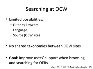 Searching at OCW Limited possibilities: Filter by keyword Language Source (OCW site) No shared taxonomies between OCW sites Goal : improve users’ support when browsing and searching for OERs CAL 2011, 13-15 April, Manchester, UK 