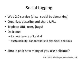 Social tagging Web 2.0 service (a.k.a. social bookmarking) Organize, describe and share URLs Triplets: URL, user, {tags} Delicious: Largest service of its kind Sustainability: Yahoo wants to close/sell delicious Simple poll: how many of you use delicious? CAL 2011, 13-15 April, Manchester, UK 