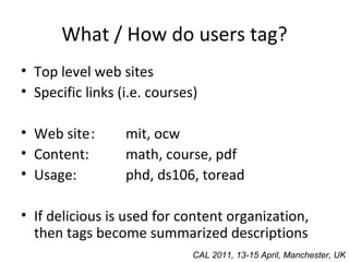 What / How do users tag? Top level web sites Specific links (i.e. courses) Web site : mit, ocw Content: math, course, pdf Usage: phd, ds106, toread If delicious is used for content organization, then tags become summarized descriptions CAL 2011, 13-15 April, Manchester, UK 