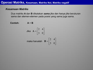 Kesamaan Matriks
Dua matriks A dan B dikatakan sama jika dan hanya jika berukuran
sama dan elemen-elemen pada posisi yang sama juga sama.
A = B






=
03
42
AJika






=
03
42
Bmaka haruslah .
Operasi Matriks, Kesamaan, Matriks Nol, Matriks negatif
Contoh:
 