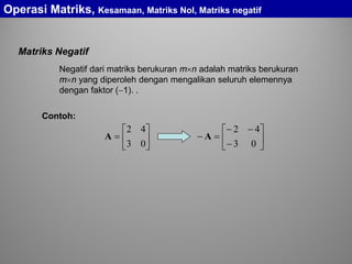 Matriks Negatif
Negatif dari matriks berukuran m×n adalah matriks berukuran
m×n yang diperoleh dengan mengalikan seluruh elemennya
dengan faktor (−1). .
Operasi Matriks, Kesamaan, Matriks Nol, Matriks negatif
Contoh:






=
03
42
A 





−
−−
=−
03
42
A
 