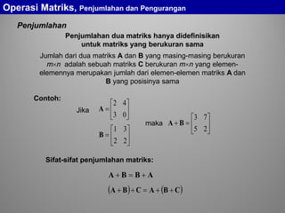 Penjumlahan
Penjumlahan dua matriks hanya didefinisikan
untuk matriks yang berukuran sama
Jumlah dari dua matriks A dan B yang masing-masing berukuran
m×n adalah sebuah matriks C berukuran m×n yang elemen-
elemennya merupakan jumlah dari elemen-elemen matriks A dan
B yang posisinya sama
ABBA +=+
( ) ( )CBACBA ++=++






=
03
42
A






=
22
31
B
Jika






=+
25
73
BAmaka
Sifat-sifat penjumlahan matriks:
Operasi Matriks, Penjumlahan dan Pengurangan
Contoh:
 