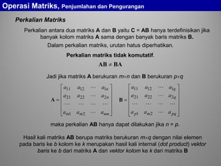 Perkalian Matriks












=
mnmm
n
n
aaa
aaa
aaa




21
22221
11211
A














=
pqmp
q
q
aaa
aaa
aaa




21
22221
11211
B
Jadi jika matriks A berukuran m×n dan B berukuran p×q
maka perkalian AB hanya dapat dilakukan jika n = p.
Operasi Matriks, Penjumlahan dan Pengurangan
BAAB ≠
Hasil kali matriks AB berupa matriks berukuran m×q dengan nilai elemen
pada baris ke b kolom ke k merupakan hasil kali internal (dot product) vektor
baris ke b dari matriks A dan vektor kolom ke k dari matriks B
Perkalian antara dua matriks A dan B yaitu C = AB hanya terdefinisikan jika
banyak kolom matriks A sama dengan banyak baris matriks B.
Dalam perkalian matriks, urutan hatus diperhatikan.
Perkalian matriks tidak komutatif.
 