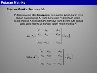 Putaran Matriks
Putaran Matriks (Transposisi)
Putaran matriks atau transposisi dari matriks A berukuran m×n
adalah suatu matriks AT yang berukuran n×m dengan kolom-
kolom matriks A sebagai baris-barisnya yang berarti pula bahwa
baris-baris matriks A menjadi kolom-kolom matriks AT
[ ]bk
mnmm
n
n
a
aaa
aaa
aaa
=












=




21
22221
11211
A
[ ]pq
mnnn
m
m
a
aaa
aaa
aaa
=












=




21
22212
12111
T
A
Jika
maka
 