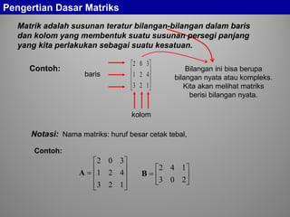 Pengertian Dasar Matriks
Matrik adalah susunan teratur bilangan-bilangan dalam baris
dan kolom yang membentuk suatu susunan persegi panjang
yang kita perlakukan sebagai suatu kesatuan.
Contoh:










123
421
302
baris
kolom
Nama matriks: huruf besar cetak tebal,










=
123
421
302
A 





=
203
142
B
Contoh:
Notasi:
Bilangan ini bisa berupa
bilangan nyata atau kompleks.
Kita akan melihat matriks
berisi bilangan nyata.
 
