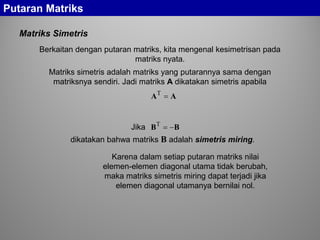 Putaran Matriks
Matriks Simetris
Jika
dikatakan bahwa matriks B adalah simetris miring.
BB −=T
Matriks simetris adalah matriks yang putarannya sama dengan
matriksnya sendiri. Jadi matriks A dikatakan simetris apabila
AA =T
Karena dalam setiap putaran matriks nilai
elemen-elemen diagonal utama tidak berubah,
maka matriks simetris miring dapat terjadi jika
elemen diagonal utamanya bernilai nol.
Berkaitan dengan putaran matriks, kita mengenal kesimetrisan pada
matriks nyata.
 