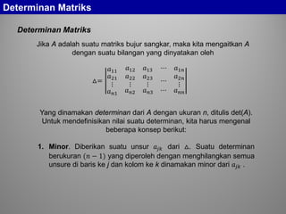 Determinan Matriks
Determinan Matriks
Jika A adalah suatu matriks bujur sangkar, maka kita mengaitkan A
dengan suatu bilangan yang dinyatakan oleh
△=
𝑎11 𝑎12 𝑎13 ⋯ 𝑎1𝑛
𝑎21
⋮
𝑎22
⋮
𝑎23
⋮
⋯
𝑎2𝑛
⋮
𝑎 𝑛𝑛 𝑎 𝑛𝑛 𝑎 𝑛𝑛 ⋯ 𝑎 𝑛𝑛
Yang dinamakan determinan dari A dengan ukuran n, ditulis det(A).
Untuk mendefinisikan nilai suatu determinan, kita harus mengenal
beberapa konsep berikut:
1. Minor. Diberikan suatu unsur 𝑎𝑗𝑗 dari △. Suatu determinan
berukuran (𝑛 − 1) yang diperoleh dengan menghilangkan semua
unsure di baris ke j dan kolom ke k dinamakan minor dari 𝑎𝑗𝑗 .
 