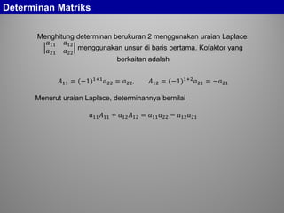 Determinan Matriks
Menghitung determinan berukuran 2 menggunakan uraian Laplace:
𝑎11 𝑎12
𝑎21 𝑎22
menggunakan unsur di baris pertama. Kofaktor yang
berkaitan adalah
𝐴11 = (−1)1+1
𝑎22 = 𝑎22, 𝐴12 = (−1)1+2
𝑎21 = −𝑎21
Menurut uraian Laplace, determinannya bernilai
𝑎11 𝐴11 + 𝑎12 𝐴12 = 𝑎11 𝑎22 − 𝑎12 𝑎21
 