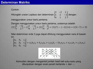 Determinan Matriks
Contoh:
Hitunglah uraian Laplace dari determinan
3 −2 2
1 2 −3
4 1 2
dengan
menggunakan unsur baris pertama.
Dengan menggunakan unsur baris pertama, uraiannya adalah
3
2 −3
1 2
— 2
1 −3
4 2
+ 2
1 2
4 1
= 3 7 − −2 14 + 2 −7 = 35
Nilai determinan orde 3 juga dapat dihitung menggunakan cara di bawah
ini:
𝑎1 𝑏1 𝑐1
𝑎2 𝑏2 𝑐2
𝑎3 𝑏3 𝑐3
= 𝑎1 𝑏2 𝑐3 + 𝑏1 𝑐2 𝑎3 + 𝑐1 𝑎2 𝑏3 − 𝑏1 𝑎2 𝑐3 + 𝑎1 𝑐2 𝑏3 + 𝑐1 𝑏2 𝑎3
Kemudian dengan mengambil jumlah hasil kali suku-suku yang
ditunjukkan dengan anak panah bertanda + dan −.
 