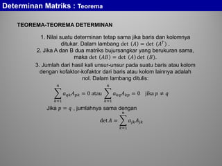 Determinan Matriks : Teorema
TEOREMA-TEOREMA DETERMINAN
1. Nilai suatu determinan tetap sama jika baris dan kolomnya
ditukar. Dalam lambang det 𝐴 = det (𝐴 𝑇
) .
2. Jika A dan B dua matriks bujursangkar yang berukuran sama,
maka det 𝐴𝐴 = det 𝐴 det (𝐵).
3. Jumlah dari hasil kali unsur-unsur pada suatu baris atau kolom
dengan kofaktor-kofaktor dari baris atau kolom lainnya adalah
nol. Dalam lambang ditulis:
� 𝑎 𝑞𝑞 𝐴 𝑝𝑝 = 0 atau
𝑛
𝑘=1
� 𝑎 𝑘𝑘 𝐴 𝑘𝑘 = 0 jika 𝑝 ≠ 𝑞
𝑛
𝑘=1
Jika 𝑝 = 𝑞 , jumlahnya sama dengan
det 𝐴 = � 𝑎𝑗𝑗 𝐴𝑗𝑗
𝑛
𝑘=1
 