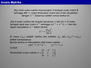 Invers Matriks
Jika untuk suatu matriks bujursangkar A terdapat suatu matrik B
sehingga AB = I, maka dinamakan invers dari A dan dinyatakan
dengan 𝐴−1
. Dasarnya adalah rumus berikut ini:
Jika A suatu matriks tak singular berukuran n (det (A) ≠ 0) maka
terdapat tepat satu invers 𝐴−1 sehingga 𝐴𝐴−1 = 𝐴−1 𝐴 = 𝐼 dan kita
dapat menyatakan 𝐴−1
dalam bentuk
𝐴−1 =
(𝐴𝑗𝑗) 𝑇
det 𝐴
Di mana (𝐴 𝑗𝑗) adalah matriks dari kofaktor 𝐴𝑗𝑗 dan (𝐴𝑗𝑗) 𝑇
= (𝐴 𝑘𝑘)
adalah transposenya.
Bentuk berikut ini menyatakan sifat invers matriks:
(𝐴𝐴)−1
= 𝐵−1
𝐴−1
, (𝐴−1
)−1
= 𝐴
Contoh:
Tentukanlah invers matriks 𝐴 =
3 −2 2
1 2 −3
4 1 2
 