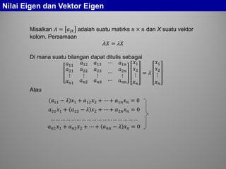 Nilai Eigen dan Vektor Eigen
Misalkan 𝐴 = 𝑎𝑗𝑗 adalah suatu matirks 𝑛 × 𝑛 dan X suatu vektor
kolom. Persamaan
𝐴𝐴 = 𝜆𝜆
Di mana suatu bilangan dapat ditulis sebagai
𝑎11 𝑎12 𝑎13 ⋯ 𝑎1𝑛
𝑎21
⋮
𝑎22
⋮
𝑎23
⋮
⋯
𝑎2𝑛
⋮
𝑎 𝑛𝑛 𝑎 𝑛𝑛 𝑎 𝑛𝑛 ⋯ 𝑎 𝑛𝑛
𝑥1
𝑥2
⋮
𝑥 𝑛
= 𝜆
𝑥1
𝑥2
⋮
𝑥 𝑛
Atau
𝑎11 − 𝜆 𝑥1 + 𝑎12 𝑥2 + ⋯ + 𝑎1𝑛 𝑥 𝑛 = 0
𝑎21 𝑥1 + 𝑎22 − 𝜆 𝑥2 + ⋯ + 𝑎2𝑛 𝑥 𝑛 = 0
… … … … … … … … … … … … … … … … …
𝑎 𝑛𝑛 𝑥1 + 𝑎 𝑛𝑛 𝑥2 + ⋯ + 𝑎 𝑛𝑛 − 𝜆 𝑥 𝑛 = 0
 