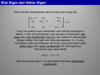 Nilai Eigen dan Vektor Eigen
Akan memiliki penyelesaian tak-trivial jika dan hanya jika
𝑎11 − 𝜆 𝑎12 ⋯ 𝑎1𝑛
𝑎21 𝑎22 − 𝜆 ⋯ 𝑎2𝑛
⋮
𝑎 𝑛𝑛
⋮
𝑎 𝑛𝑛
⋯
⋮
𝑎 𝑛𝑛 − 𝜆
= 0
Yang merupakan suatu persamaan suku banyak berderajat n
dalam 𝜆. Akar dari persamaan suku banyak ini dinamakan nilai
eigen atau nilai karakteristik (nilai ciri) dari matriks A. Bersesuaian
dengan setiap nilai eigen aka nada penyelesaian 𝑋 ≠ 0 yang
merupakan suatu penyelesaian tak-trivial, yang dinamakan suatu
vektor eigen atau vektor karakteristik dari nilai eigennya.
Persamaan juga dapat ditulis
det 𝐴 − 𝜆𝜆 = 0
Dan persamaan dalam 𝜆 ini seringkali dinamakan persamaan
karakteristik.
 