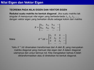 Nilai Eigen dan Vektor Eigen
TEOREMA PADA NILAI EIGEN DAN VEKTOR EIGEN
Reduksi suatu matriks ke bentuk diagonal. Jika suatu matriks tak
singular A mempunyai nilai eigen yang berbeda-beda 𝜆1, 𝜆2, 𝜆3, … …
dengan vektor eigen yang berkaitan ditulis sebagai kolom dari matriks
𝐵 =
𝑏11 𝑏12 𝑏13 ⋯
𝑏21 𝑏22 𝑏23 ⋯
⋯ ⋯ ⋯ ⋯
Maka 𝐵−1
𝐴𝐴 =
𝜆1 0 0 ⋯
0 𝜆2 0 ⋯
0
⋯
0
⋯
𝜆3
⋯
⋯
⋯
Yaitu 𝐵−1
𝐴𝐴 dinamakan transformasi dari A oleh B, yang merupakan
matriks diagonal yang memuat nilai eigen dari A dalam diagonal
utamanya dan unsur lainnya nol. Kita mengatakan bahwa A telah
ditransformasikan atau di direksikan ke bentuk diagonal.
 