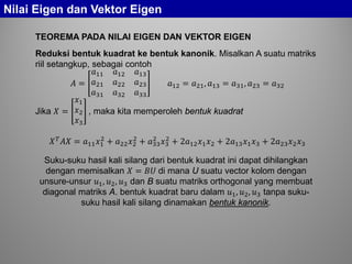 Nilai Eigen dan Vektor Eigen
TEOREMA PADA NILAI EIGEN DAN VEKTOR EIGEN
Reduksi bentuk kuadrat ke bentuk kanonik. Misalkan A suatu matriks
riil setangkup, sebagai contoh
𝐴 =
𝑎11 𝑎12 𝑎13
𝑎21 𝑎22 𝑎23
𝑎31 𝑎32 𝑎33
𝑎12 = 𝑎21, 𝑎13 = 𝑎31, 𝑎23 = 𝑎32
Jika 𝑋 =
𝑥1
𝑥2
𝑥3
, maka kita memperoleh bentuk kuadrat
𝑋 𝑇 𝐴𝐴 = 𝑎11 𝑥1
2
+ 𝑎22 𝑥2
2
+ 𝑎33
2
𝑥3
2
+ 2𝑎12 𝑥1 𝑥2 + 2𝑎13 𝑥1 𝑥3 + 2𝑎23 𝑥2 𝑥3
Suku-suku hasil kali silang dari bentuk kuadrat ini dapat dihilangkan
dengan memisalkan 𝑋 = 𝐵𝐵 di mana U suatu vector kolom dengan
unsure-unsur 𝑢1, 𝑢2, 𝑢3 dan B suatu matriks orthogonal yang membuat
diagonal matriks A. bentuk kuadrat baru dalam 𝑢1, 𝑢2, 𝑢3 tanpa suku-
suku hasil kali silang dinamakan bentuk kanonik.
 