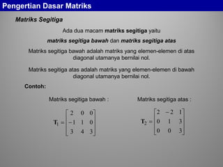 Matriks Segitiga
Contoh:
Pengertian Dasar Matriks
Matriks segitiga bawah :










−=
343
011
002
1T
Matriks segitiga atas :









 −
=
300
310
122
2T
Ada dua macam matriks segitiga yaitu
matriks segitiga bawah dan matriks segitiga atas
Matriks segitiga bawah adalah matriks yang elemen-elemen di atas
diagonal utamanya bernilai nol.
Matriks segitiga atas adalah matriks yang elemen-elemen di bawah
diagonal utamanya bernilai nol.
 