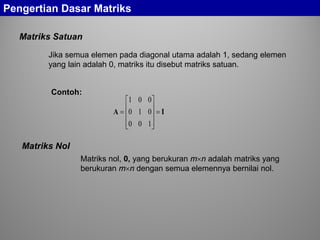 Matriks Satuan
Pengertian Dasar Matriks
Jika semua elemen pada diagonal utama adalah 1, sedang elemen
yang lain adalah 0, matriks itu disebut matriks satuan.
Contoh:
IA =










=
100
010
001
Matriks Nol
Matriks nol, 0, yang berukuran m×n adalah matriks yang
berukuran m×n dengan semua elemennya bernilai nol.
 