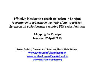 Mapping for Change
London: 17 April 2013
Simon Birkett, Founder and Director, Clean Air in London
www.twitter.com/CleanAirLondon
www.facebook.com/CleanAirLondon
www.cleanairinlondon.org
Effective local action on air pollution in London
Government is lobbying in the ‘Year of Air’ to weaken
European air pollution laws requiring 50% reductions now
 