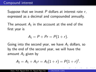 Compound interest
Suppose that we invest P dollars at interest rate r,
expressed as a decimal and compounded annually.
The amount A1 in the account at the end of the
ﬁrst year is
A1 = P + Pr = P(1 + r).
Going into the second year, we have A1 dollars, so
by the end of the second year, we will have the
amount A2 given by
A2 = A1 + A1r = A1(1 + r) = P(1 + r)2
.
Assoc. Prof. Nguyen Dinh Dr. Nguyen Ngoc Hai CALCULUS 2 (BA)
 
