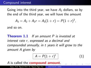 Compound interest
Going into the third year, we have A2 dollars, so by
the end of the third year, we will have the amount
A3 = A2 + A2r = A2(1 + r) = P(1 + r)3
,
and so on.
Theorem 1.1 If an amount P is invested at
interest rate r, expressed as a decimal and
compounded annually, in t years it will grow to the
amount A given by
A = P(1 + r)t
(1)
A is called the compound amount.
Assoc. Prof. Nguyen Dinh Dr. Nguyen Ngoc Hai CALCULUS 2 (BA)
 