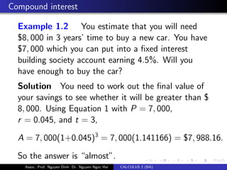 Compound interest
Example 1.2 You estimate that you will need
$8, 000 in 3 years’ time to buy a new car. You have
$7, 000 which you can put into a ﬁxed interest
building society account earning 4.5%. Will you
have enough to buy the car?
Solution You need to work out the ﬁnal value of
your savings to see whether it will be greater than $
8, 000. Using Equation 1 with P = 7, 000,
r = 0.045, and t = 3,
A = 7, 000(1+0.045)3
= 7, 000(1.141166) = $7, 988.16.
So the answer is “almost”.
Assoc. Prof. Nguyen Dinh Dr. Nguyen Ngoc Hai CALCULUS 2 (BA)
 
