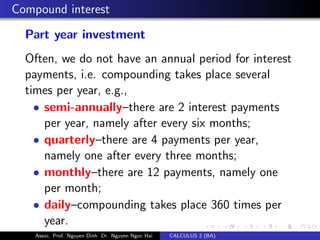 Compound interest
Part year investment
Often, we do not have an annual period for interest
payments, i.e. compounding takes place several
times per year, e.g.,
• semi-annually–there are 2 interest payments
per year, namely after every six months;
• quarterly–there are 4 payments per year,
namely one after every three months;
• monthly–there are 12 payments, namely one
per month;
• daily–compounding takes place 360 times per
year.
Assoc. Prof. Nguyen Dinh Dr. Nguyen Ngoc Hai CALCULUS 2 (BA)
 