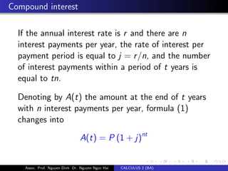 Compound interest
If the annual interest rate is r and there are n
interest payments per year, the rate of interest per
payment period is equal to j = r/n, and the number
of interest payments within a period of t years is
equal to tn.
Denoting by A(t) the amount at the end of t years
with n interest payments per year, formula (1)
changes into
A(t) = P (1 + j)nt
Assoc. Prof. Nguyen Dinh Dr. Nguyen Ngoc Hai CALCULUS 2 (BA)
 