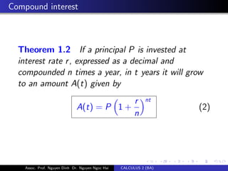 Compound interest
Theorem 1.2 If a principal P is invested at
interest rate r, expressed as a decimal and
compounded n times a year, in t years it will grow
to an amount A(t) given by
A(t) = P 1 +
r
n
nt
(2)
Assoc. Prof. Nguyen Dinh Dr. Nguyen Ngoc Hai CALCULUS 2 (BA)
 