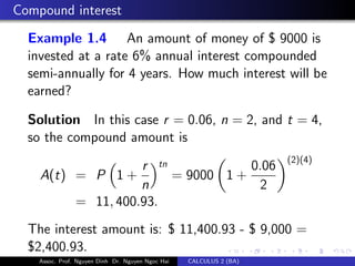 Compound interest
Example 1.4 An amount of money of $ 9000 is
invested at a rate 6% annual interest compounded
semi-annually for 4 years. How much interest will be
earned?
Solution In this case r = 0.06, n = 2, and t = 4,
so the compound amount is
A(t) = P 1 +
r
n
tn
= 9000 1 +
0.06
2
(2)(4)
= 11, 400.93.
The interest amount is: $ 11,400.93 - $ 9,000 =
$2,400.93.
Assoc. Prof. Nguyen Dinh Dr. Nguyen Ngoc Hai CALCULUS 2 (BA)
 