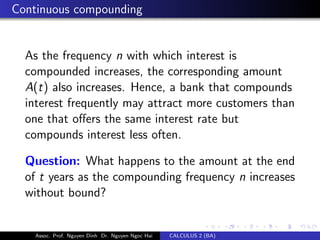 Continuous compounding
As the frequency n with which interest is
compounded increases, the corresponding amount
A(t) also increases. Hence, a bank that compounds
interest frequently may attract more customers than
one that oﬀers the same interest rate but
compounds interest less often.
Question: What happens to the amount at the end
of t years as the compounding frequency n increases
without bound?
Assoc. Prof. Nguyen Dinh Dr. Nguyen Ngoc Hai CALCULUS 2 (BA)
 