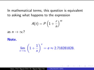 In mathematical terms, this question is equivalent
to asking what happens to the expression
A(t) = P 1 +
r
n
nt
as n → ∞?
Note.
lim
x→∞
1 +
1
x
x
= e ≈ 2.718281828.
Assoc. Prof. Nguyen Dinh Dr. Nguyen Ngoc Hai CALCULUS 2 (BA)
 