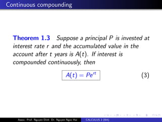 Continuous compounding
Theorem 1.3 Suppose a principal P is invested at
interest rate r and the accumulated value in the
account after t years is A(t). If interest is
compounded continuously, then
A(t) = Pert
(3)
Assoc. Prof. Nguyen Dinh Dr. Nguyen Ngoc Hai CALCULUS 2 (BA)
 