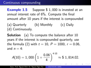 Continuous compounding
Example 1.5 Suppose $ 1, 000 is invested at an
annual interest rate of 6%. Compute the ﬁnal
amount after 10 years if the interest is compounded
(a) Quarterly (b) Monthly (c) Daily
(d) Continuously.
Solution (a) To compute the balance after 10
years if the interest is compounded quarterly, use
the formula (2) with t = 10, P = 1000, r = 0.06,
and n = 4:
A(10) = 1, 000 1 +
0.06
4
4·10
≈ $ 1, 814.02.
Assoc. Prof. Nguyen Dinh Dr. Nguyen Ngoc Hai CALCULUS 2 (BA)
 