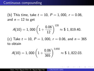 Continuous compounding
(b) This time, take t = 10, P = 1, 000, r = 0.06,
and n = 12 to get
A(10) = 1, 000 1 +
0.06
12
120
≈ $ 1, 819.40.
(c) Take t = 10, P = 1, 000, r = 0.06, and n = 365
to obtain
A(10) = 1, 000 1 +
0.06
365
3,650
≈ $ 1, 822.03.
Assoc. Prof. Nguyen Dinh Dr. Nguyen Ngoc Hai CALCULUS 2 (BA)
 