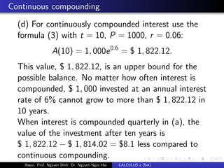 Continuous compounding
(d) For continuously compounded interest use the
formula (3) with t = 10, P = 1000, r = 0.06:
A(10) = 1, 000e0.6
= $ 1, 822.12.
This value, $ 1, 822.12, is an upper bound for the
possible balance. No matter how often interest is
compounded, $ 1, 000 invested at an annual interest
rate of 6% cannot grow to more than $ 1, 822.12 in
10 years.
When interest is compounded quarterly in (a), the
value of the investment after ten years is
$ 1, 822.12 − $ 1, 814.02 = $8.1 less compared to
continuous compounding.
Assoc. Prof. Nguyen Dinh Dr. Nguyen Ngoc Hai CALCULUS 2 (BA)
 