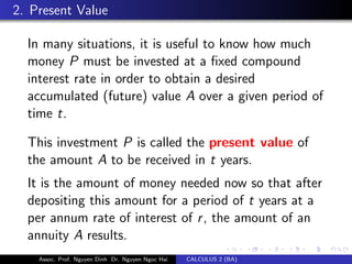 2. Present Value
In many situations, it is useful to know how much
money P must be invested at a ﬁxed compound
interest rate in order to obtain a desired
accumulated (future) value A over a given period of
time t.
This investment P is called the present value of
the amount A to be received in t years.
It is the amount of money needed now so that after
depositing this amount for a period of t years at a
per annum rate of interest of r, the amount of an
annuity A results.
Assoc. Prof. Nguyen Dinh Dr. Nguyen Ngoc Hai CALCULUS 2 (BA)
 