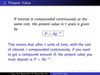 2. Present Value
If interest is compounded continuously at the
same rate, the present value in t years is given
by
P = Ae−rt
This means that after t units of time, with the rate
of interest r compounded continuously, if you want
to get a compound amount A, the present value you
must deposit is P = Ae−rt
.
Assoc. Prof. Nguyen Dinh Dr. Nguyen Ngoc Hai CALCULUS 2 (BA)
 