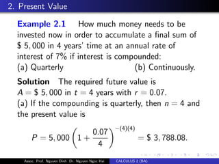2. Present Value
Example 2.1 How much money needs to be
invested now in order to accumulate a ﬁnal sum of
$ 5, 000 in 4 years’ time at an annual rate of
interest of 7% if interest is compounded:
(a) Quarterly (b) Continuously.
Solution The required future value is
A = $ 5, 000 in t = 4 years with r = 0.07.
(a) If the compounding is quarterly, then n = 4 and
the present value is
P = 5, 000 1 +
0.07
4
−(4)(4)
= $ 3, 788.08.
Assoc. Prof. Nguyen Dinh Dr. Nguyen Ngoc Hai CALCULUS 2 (BA)
 