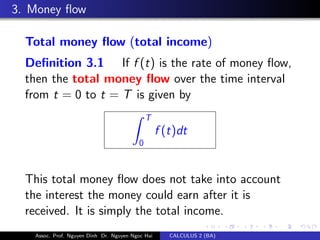 3. Money ﬂow
Total money ﬂow (total income)
Deﬁnition 3.1 If f (t) is the rate of money ﬂow,
then the total money ﬂow over the time interval
from t = 0 to t = T is given by
T
0
f (t)dt
This total money ﬂow does not take into account
the interest the money could earn after it is
received. It is simply the total income.
Assoc. Prof. Nguyen Dinh Dr. Nguyen Ngoc Hai CALCULUS 2 (BA)
 